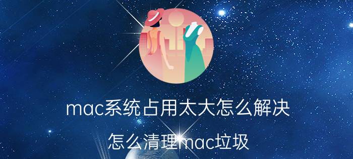 mac系统占用太大怎么解决 怎么清理mac垃圾？